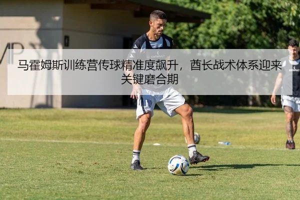 马霍姆斯训练营传球精准度飙升，酋长战术体系迎来关键磨合期
