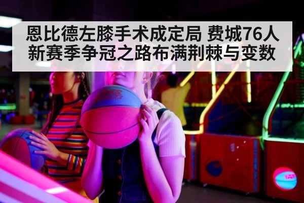 恩比德左膝手术成定局 费城76人新赛季争冠之路布满荆棘与变数
